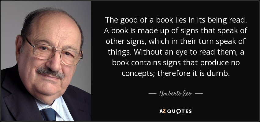 The good of a book lies in its being read. A book is made up of signs that speak of other signs, which in their turn speak of things. Without an eye to read them, a book contains signs that produce no concepts; therefore it is dumb. - Umberto Eco