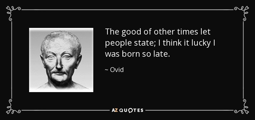 The good of other times let people state; I think it lucky I was born so late. - Ovid