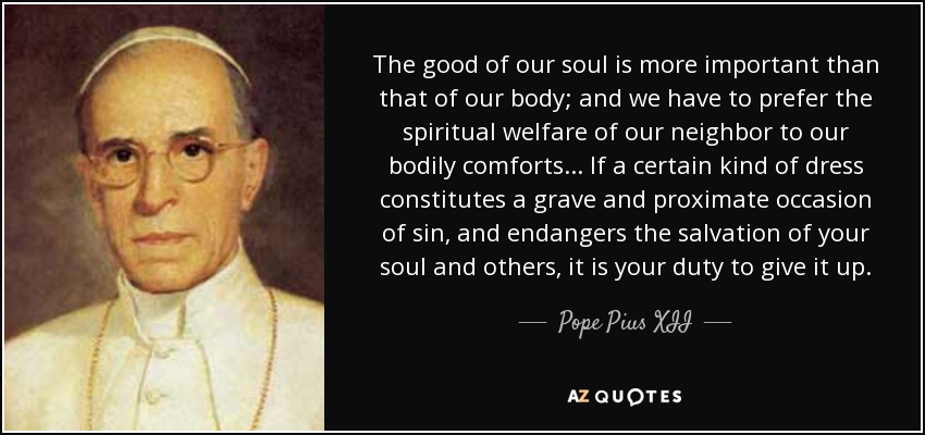 The good of our soul is more important than that of our body; and we have to prefer the spiritual welfare of our neighbor to our bodily comforts. . . If a certain kind of dress constitutes a grave and proximate occasion of sin, and endangers the salvation of your soul and others, it is your duty to give it up. - Pope Pius XII