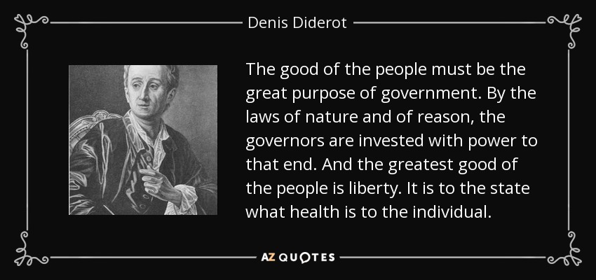 The good of the people must be the great purpose of government. By the laws of nature and of reason, the governors are invested with power to that end. And the greatest good of the people is liberty. It is to the state what health is to the individual. - Denis Diderot