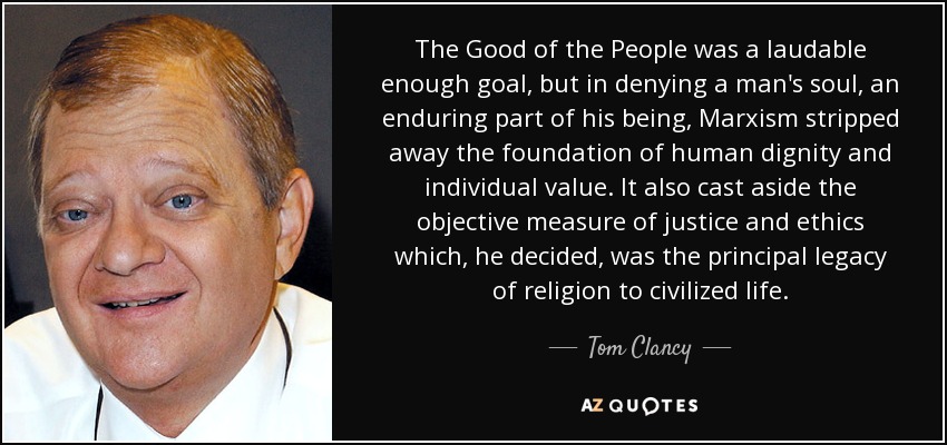 The Good of the People was a laudable enough goal, but in denying a man's soul, an enduring part of his being, Marxism stripped away the foundation of human dignity and individual value. It also cast aside the objective measure of justice and ethics which, he decided, was the principal legacy of religion to civilized life. - Tom Clancy