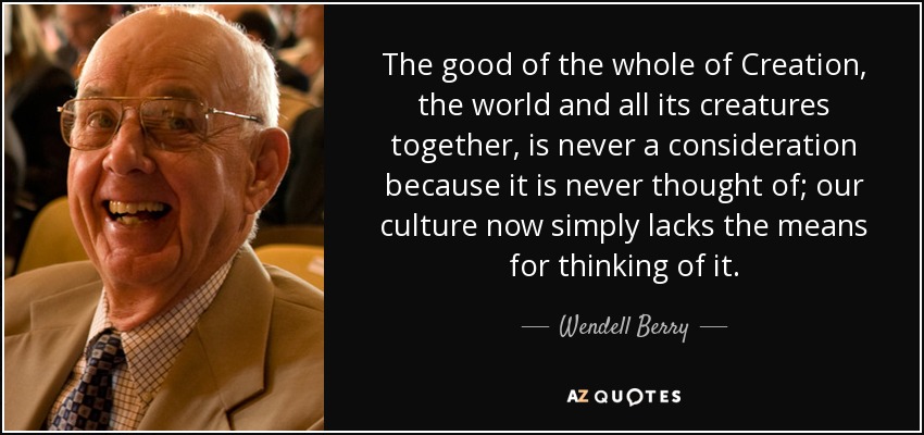 The good of the whole of Creation, the world and all its creatures together, is never a consideration because it is never thought of; our culture now simply lacks the means for thinking of it. - Wendell Berry