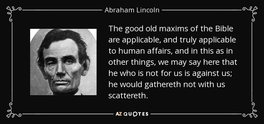 The good old maxims of the Bible are applicable, and truly applicable to human affairs, and in this as in other things, we may say here that he who is not for us is against us; he would gathereth not with us scattereth. - Abraham Lincoln