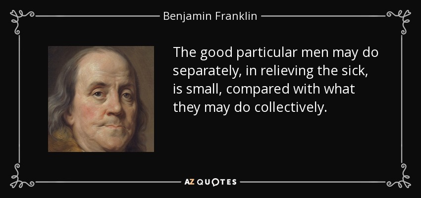 The good particular men may do separately, in relieving the sick, is small, compared with what they may do collectively. - Benjamin Franklin