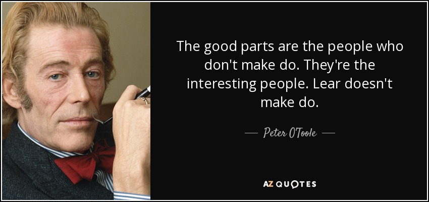 The good parts are the people who don't make do. They're the interesting people. Lear doesn't make do. - Peter O'Toole