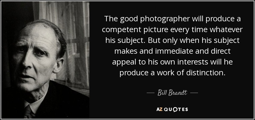 The good photographer will produce a competent picture every time whatever his subject. But only when his subject makes and immediate and direct appeal to his own interests will he produce a work of distinction. - Bill Brandt