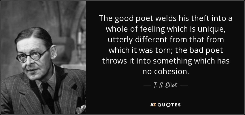 The good poet welds his theft into a whole of feeling which is unique, utterly different from that from which it was torn; the bad poet throws it into something which has no cohesion. - T. S. Eliot