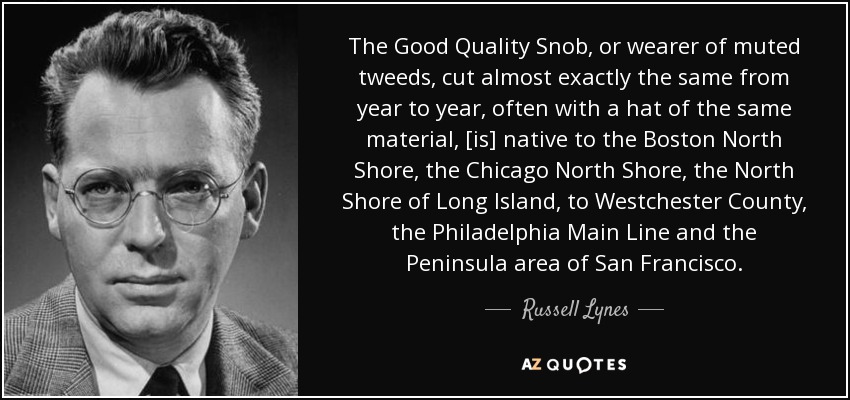 The Good Quality Snob, or wearer of muted tweeds, cut almost exactly the same from year to year, often with a hat of the same material, [is] native to the Boston North Shore, the Chicago North Shore, the North Shore of Long Island, to Westchester County, the Philadelphia Main Line and the Peninsula area of San Francisco. - Russell Lynes