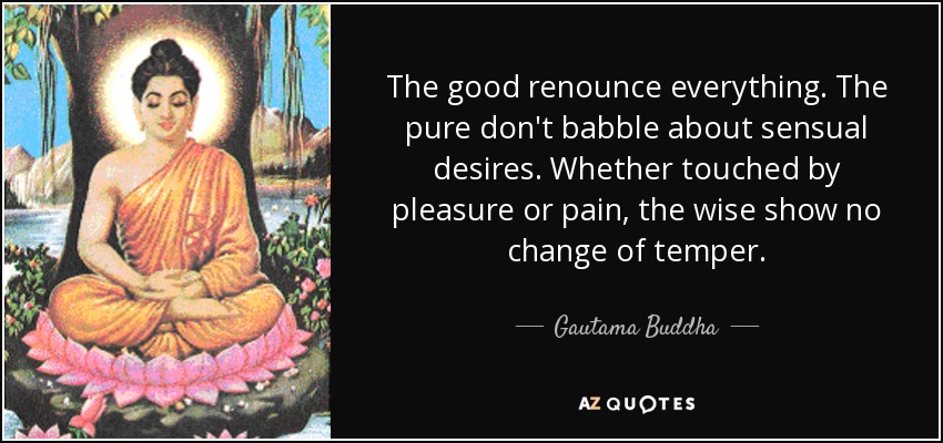 The good renounce everything. The pure don't babble about sensual desires. Whether touched by pleasure or pain, the wise show no change of temper. - Gautama Buddha
