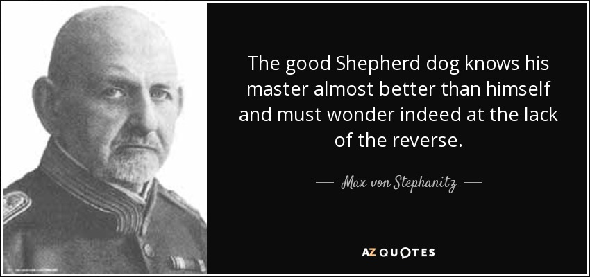The good Shepherd dog knows his master almost better than himself and must wonder indeed at the lack of the reverse. - Max von Stephanitz