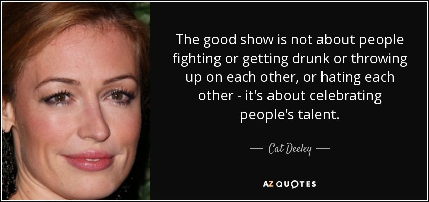 The good show is not about people fighting or getting drunk or throwing up on each other, or hating each other - it's about celebrating people's talent. - Cat Deeley