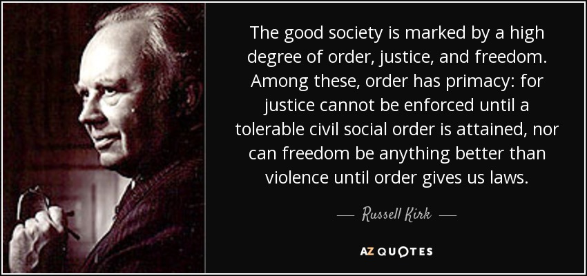 The good society is marked by a high degree of order, justice, and freedom. Among these, order has primacy: for justice cannot be enforced until a tolerable civil social order is attained, nor can freedom be anything better than violence until order gives us laws. - Russell Kirk