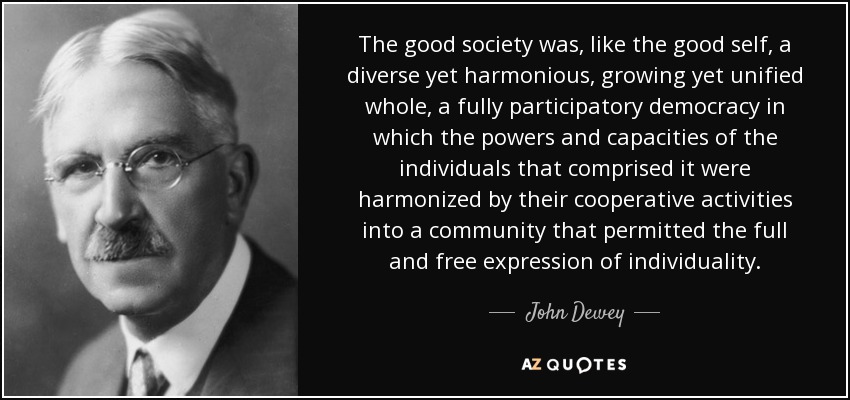 The good society was, like the good self, a diverse yet harmonious, growing yet unified whole, a fully participatory democracy in which the powers and capacities of the individuals that comprised it were harmonized by their cooperative activities into a community that permitted the full and free expression of individuality. - John Dewey