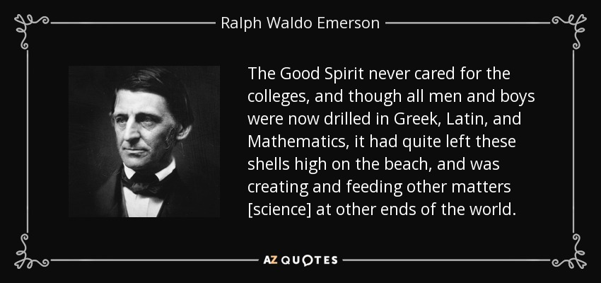 The Good Spirit never cared for the colleges, and though all men and boys were now drilled in Greek, Latin, and Mathematics, it had quite left these shells high on the beach, and was creating and feeding other matters [science] at other ends of the world. - Ralph Waldo Emerson