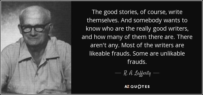 The good stories, of course, write themselves. And somebody wants to know who are the really good writers, and how many of them there are. There aren't any. Most of the writers are likeable frauds. Some are unlikable frauds. - R. A. Lafferty