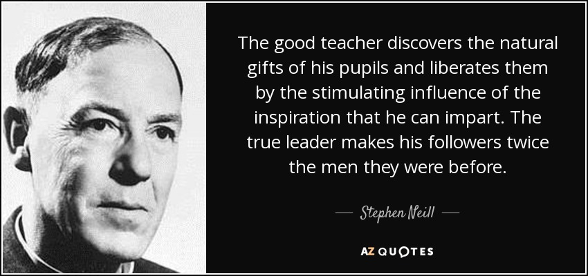 The good teacher discovers the natural gifts of his pupils and liberates them by the stimulating influence of the inspiration that he can impart. The true leader makes his followers twice the men they were before. - Stephen Neill