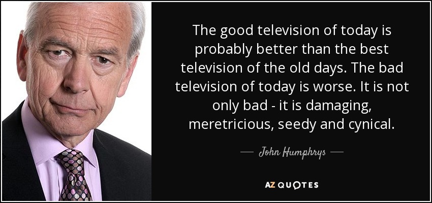 The good television of today is probably better than the best television of the old days. The bad television of today is worse. It is not only bad - it is damaging, meretricious, seedy and cynical. - John Humphrys