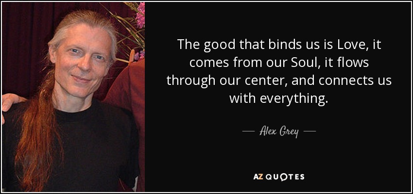 The good that binds us is Love, it comes from our Soul, it flows through our center, and connects us with everything. - Alex Grey