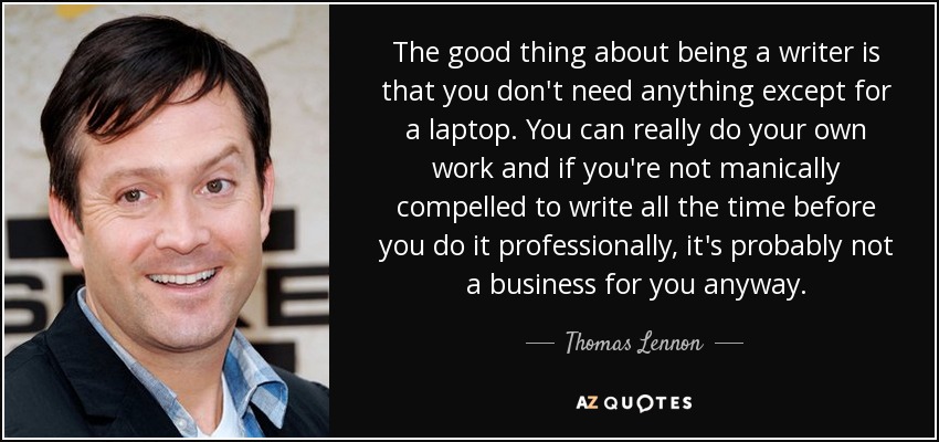 The good thing about being a writer is that you don't need anything except for a laptop. You can really do your own work and if you're not manically compelled to write all the time before you do it professionally, it's probably not a business for you anyway. - Thomas Lennon