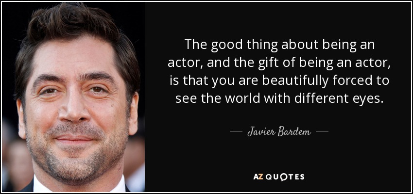 The good thing about being an actor, and the gift of being an actor, is that you are beautifully forced to see the world with different eyes. - Javier Bardem