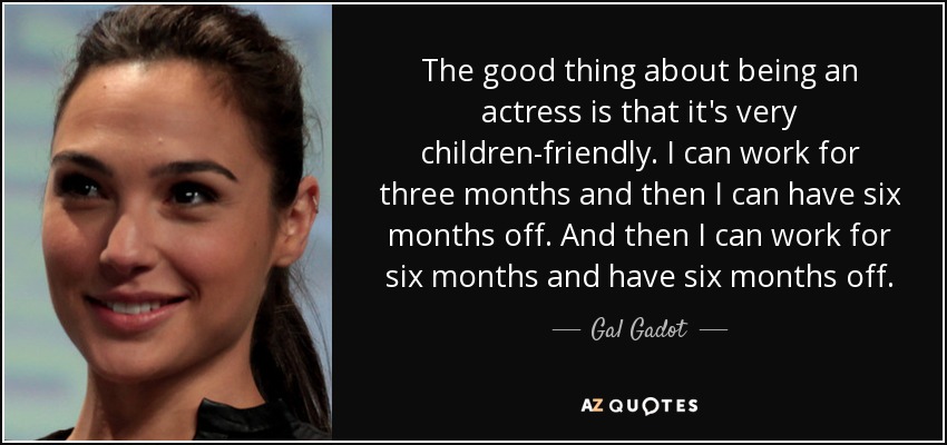 The good thing about being an actress is that it's very children-friendly. I can work for three months and then I can have six months off. And then I can work for six months and have six months off. - Gal Gadot