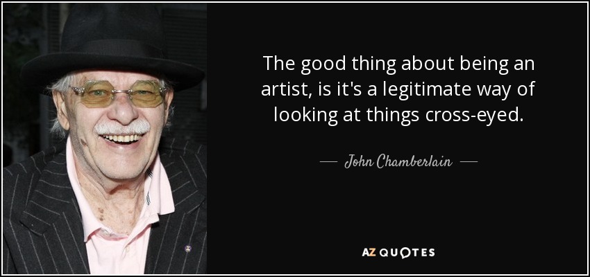 The good thing about being an artist, is it's a legitimate way of looking at things cross-eyed. - John Chamberlain