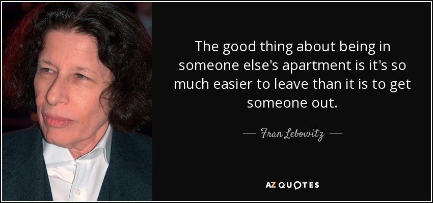 The good thing about being in someone else's apartment is it's so much easier to leave than it is to get someone out. - Fran Lebowitz