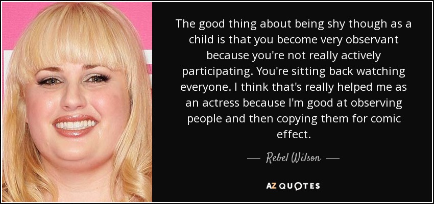 The good thing about being shy though as a child is that you become very observant because you're not really actively participating. You're sitting back watching everyone. I think that's really helped me as an actress because I'm good at observing people and then copying them for comic effect. - Rebel Wilson