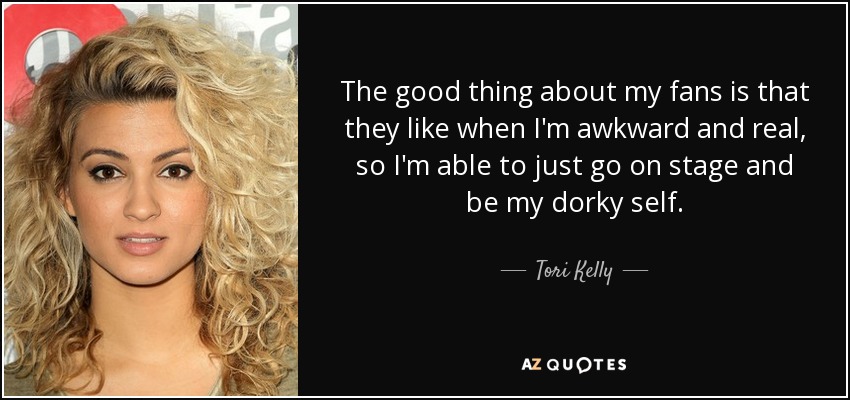 The good thing about my fans is that they like when I'm awkward and real, so I'm able to just go on stage and be my dorky self. - Tori Kelly