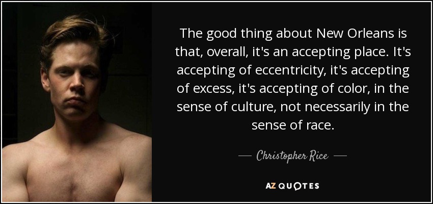 The good thing about New Orleans is that, overall, it's an accepting place. It's accepting of eccentricity, it's accepting of excess, it's accepting of color, in the sense of culture, not necessarily in the sense of race. - Christopher Rice