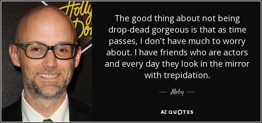 The good thing about not being drop-dead gorgeous is that as time passes, I don't have much to worry about. I have friends who are actors and every day they look in the mirror with trepidation. - Moby