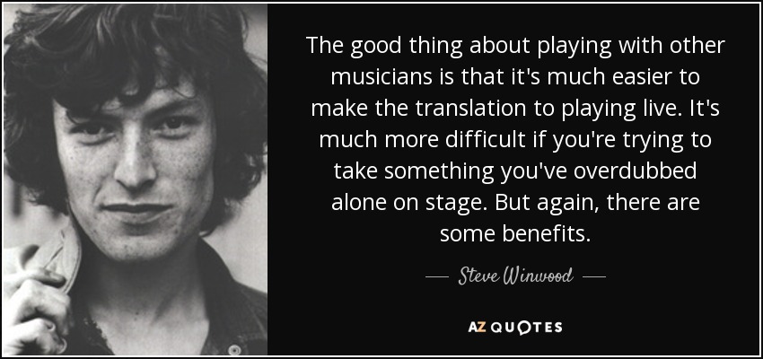 The good thing about playing with other musicians is that it's much easier to make the translation to playing live. It's much more difficult if you're trying to take something you've overdubbed alone on stage. But again, there are some benefits. - Steve Winwood