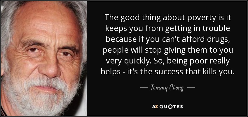 The good thing about poverty is it keeps you from getting in trouble because if you can't afford drugs, people will stop giving them to you very quickly. So, being poor really helps - it's the success that kills you. - Tommy Chong