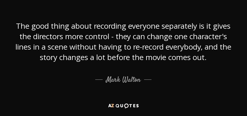 The good thing about recording everyone separately is it gives the directors more control - they can change one character's lines in a scene without having to re-record everybody, and the story changes a lot before the movie comes out. - Mark Walton