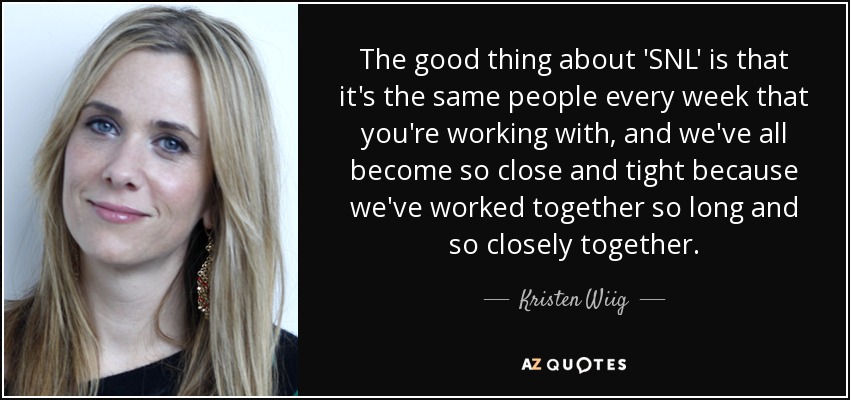 The good thing about 'SNL' is that it's the same people every week that you're working with, and we've all become so close and tight because we've worked together so long and so closely together. - Kristen Wiig