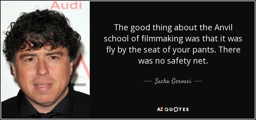 The good thing about the Anvil school of filmmaking was that it was fly by the seat of your pants. There was no safety net. - Sacha Gervasi
