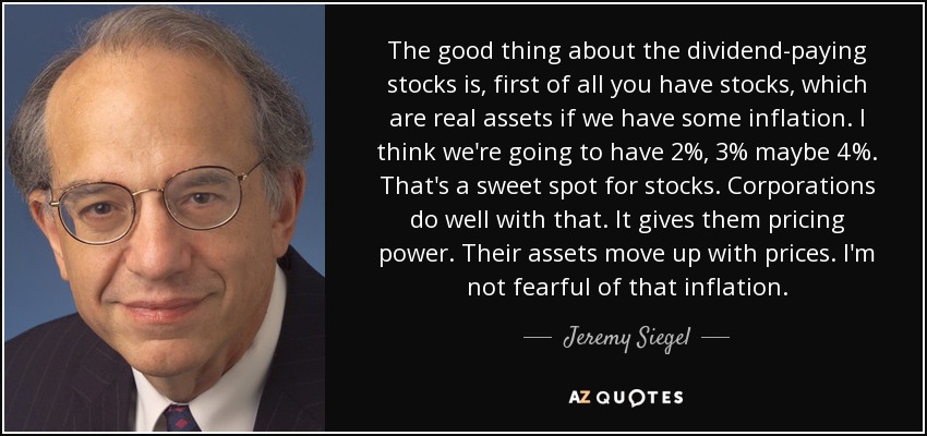 The good thing about the dividend-paying stocks is, first of all you have stocks, which are real assets if we have some inflation. I think we're going to have 2%, 3% maybe 4%. That's a sweet spot for stocks. Corporations do well with that. It gives them pricing power. Their assets move up with prices. I'm not fearful of that inflation. - Jeremy Siegel