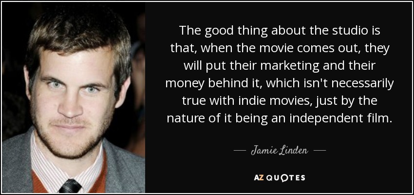The good thing about the studio is that, when the movie comes out, they will put their marketing and their money behind it, which isn't necessarily true with indie movies, just by the nature of it being an independent film. - Jamie Linden