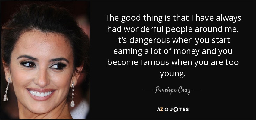 The good thing is that I have always had wonderful people around me. It's dangerous when you start earning a lot of money and you become famous when you are too young. - Penelope Cruz