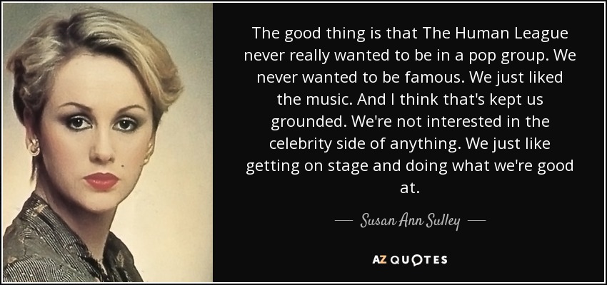 The good thing is that The Human League never really wanted to be in a pop group. We never wanted to be famous. We just liked the music. And I think that's kept us grounded. We're not interested in the celebrity side of anything. We just like getting on stage and doing what we're good at. - Susan Ann Sulley