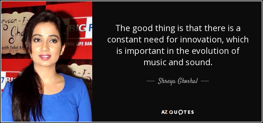 The good thing is that there is a constant need for innovation, which is important in the evolution of music and sound. - Shreya Ghoshal