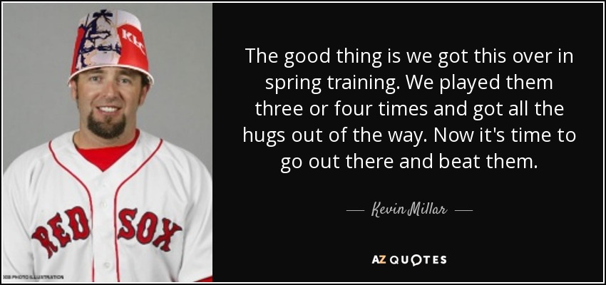 The good thing is we got this over in spring training. We played them three or four times and got all the hugs out of the way. Now it's time to go out there and beat them. - Kevin Millar