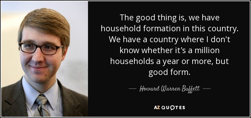 The good thing is, we have household formation in this country. We have a country where I don't know whether it's a million households a year or more, but good form. - Howard Warren Buffett