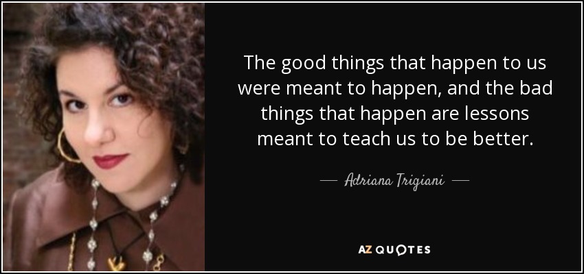 The good things that happen to us were meant to happen, and the bad things that happen are lessons meant to teach us to be better. - Adriana Trigiani