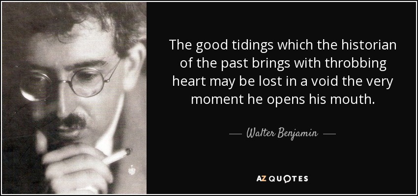 The good tidings which the historian of the past brings with throbbing heart may be lost in a void the very moment he opens his mouth. - Walter Benjamin