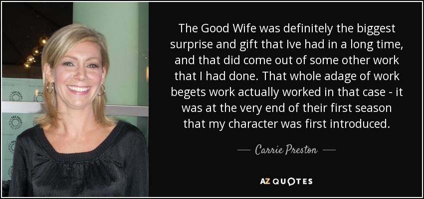 The Good Wife was definitely the biggest surprise and gift that Ive had in a long time, and that did come out of some other work that I had done. That whole adage of work begets work actually worked in that case - it was at the very end of their first season that my character was first introduced. - Carrie Preston
