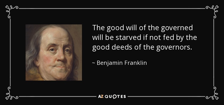 The good will of the governed will be starved if not fed by the good deeds of the governors. - Benjamin Franklin