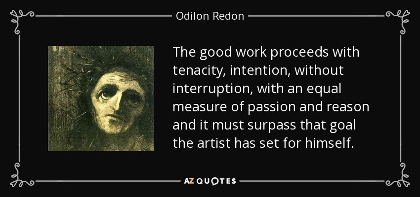 The good work proceeds with tenacity, intention, without interruption, with an equal measure of passion and reason and it must surpass that goal the artist has set for himself. - Odilon Redon