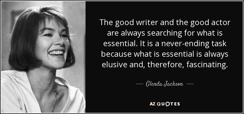 The good writer and the good actor are always searching for what is essential. It is a never-ending task because what is essential is always elusive and, therefore, fascinating. - Glenda Jackson