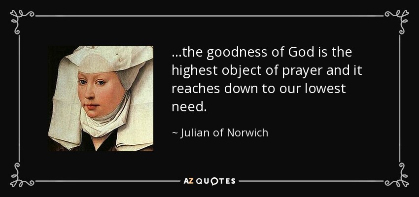 ...the goodness of God is the highest object of prayer and it reaches down to our lowest need. - Julian of Norwich